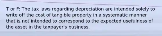 T or F: The tax laws regarding depreciation are intended solely to write off the cost of tangible property in a systematic manner that is not intended to correspond to the expected usefulness of the asset in the taxpayer's business.