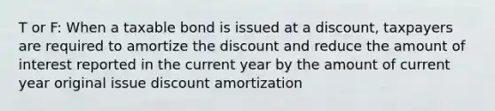 T or F: When a taxable bond is issued at a discount, taxpayers are required to amortize the discount and reduce the amount of interest reported in the current year by the amount of current year original issue discount amortization