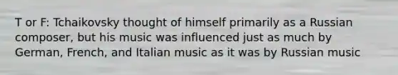 T or F: Tchaikovsky thought of himself primarily as a Russian composer, but his music was influenced just as much by German, French, and Italian music as it was by Russian music