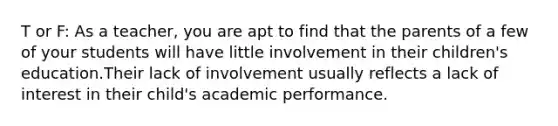 T or F: As a teacher, you are apt to find that the parents of a few of your students will have little involvement in their children's education.Their lack of involvement usually reflects a lack of interest in their child's academic performance.