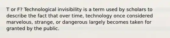 T or F? Technological invisibility is a term used by scholars to describe the fact that over time, technology once considered marvelous, strange, or dangerous largely becomes taken for granted by the public.