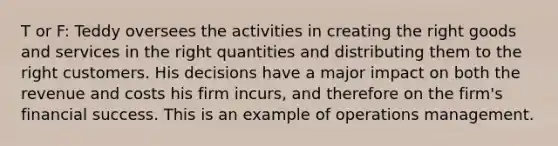 T or F: Teddy oversees the activities in creating the right goods and services in the right quantities and distributing them to the right customers. His decisions have a major impact on both the revenue and costs his firm incurs, and therefore on the firm's financial success. This is an example of operations management.