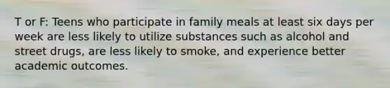 T or F: Teens who participate in family meals at least six days per week are less likely to utilize substances such as alcohol and street drugs, are less likely to smoke, and experience better academic outcomes.