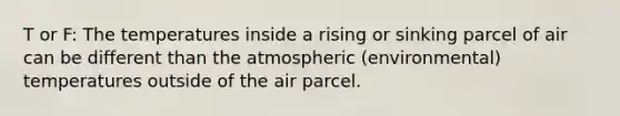 T or F: The temperatures inside a rising or sinking parcel of air can be different than the atmospheric (environmental) temperatures outside of the air parcel.