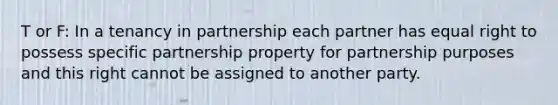 T or F: In a tenancy in partnership each partner has equal right to possess specific partnership property for partnership purposes and this right cannot be assigned to another party.