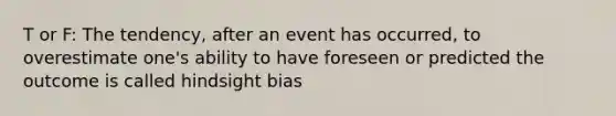 T or F: The tendency, after an event has occurred, to overestimate one's ability to have foreseen or predicted the outcome is called hindsight bias