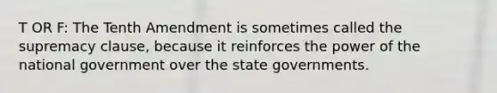 T OR F: The Tenth Amendment is sometimes called the supremacy clause, because it reinforces the power of the national government over the state governments.