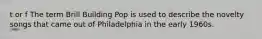 t or f The term Brill Building Pop is used to describe the novelty songs that came out of Philadelphia in the early 1960s.