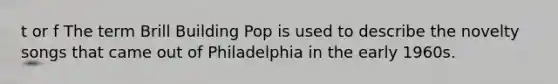 t or f The term Brill Building Pop is used to describe the novelty songs that came out of Philadelphia in the early 1960s.