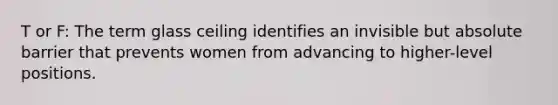 T or F: The term glass ceiling identifies an invisible but absolute barrier that prevents women from advancing to higher-level positions.