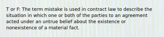 T or F: The term mistake is used in contract law to describe the situation in which one or both of the parties to an agreement acted under an untrue belief about the existence or nonexistence of a material fact.