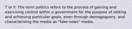 T or F: The term politics refers to the process of gaining and exercising control within a government for the purpose of setting and achieving particular goals, even through demagoguery, and characterizing the media as "fake news" media.