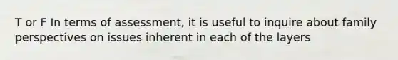 T or F In terms of assessment, it is useful to inquire about family perspectives on issues inherent in each of the layers