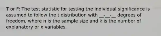 T or F: The test statistic for testing the individual significance is assumed to follow the t distribution with __-__-__ degrees of freedom, where n is the sample size and k is the number of explanatory or x variables.