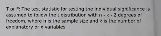 T or F: The test statistic for testing the individual significance is assumed to follow the t distribution with n - k - 2 degrees of freedom, where n is the sample size and k is the number of explanatory or x variables.