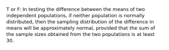 T or F: In testing the difference between the means of two independent populations, if neither population is normally distributed, then the sampling distribution of the difference in means will be approximately normal, provided that the sum of the sample sizes obtained from the two populations is at least 30.