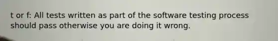 t or f: All tests written as part of the software testing process should pass otherwise you are doing it wrong.