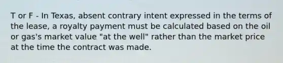 T or F - In Texas, absent contrary intent expressed in the terms of the lease, a royalty payment must be calculated based on the oil or gas's market value "at the well" rather than the market price at the time the contract was made.