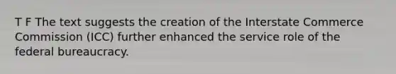 T F The text suggests the creation of the Interstate Commerce Commission (ICC) further enhanced the service role of the federal bureaucracy.