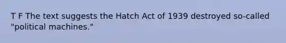 T F The text suggests the Hatch Act of 1939 destroyed so-called "political machines."