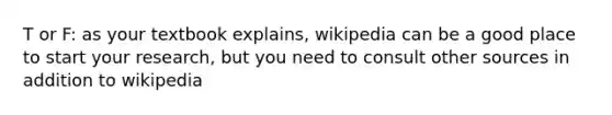 T or F: as your textbook explains, wikipedia can be a good place to start your research, but you need to consult other sources in addition to wikipedia