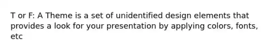T or F: A Theme is a set of unidentified design elements that provides a look for your presentation by applying colors, fonts, etc