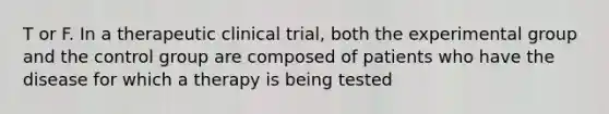 T or F. In a therapeutic clinical trial, both the experimental group and the control group are composed of patients who have the disease for which a therapy is being tested