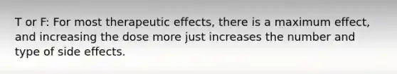 T or F: For most therapeutic effects, there is a maximum effect, and increasing the dose more just increases the number and type of side effects.