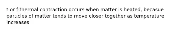 t or f thermal contraction occurs when matter is heated, becasue particles of matter tends to move closer together as temperature increases