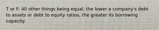 T or F: All other things being equal, the lower a company's debt to assets or debt to equity ratios, the greater its borrowing capacity.