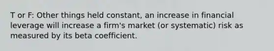 T or F: Other things held constant, an increase in financial leverage will increase a firm's market (or systematic) risk as measured by its beta coefficient.