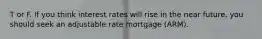 T or F. If you think interest rates will rise in the near future, you should seek an adjustable rate mortgage (ARM).