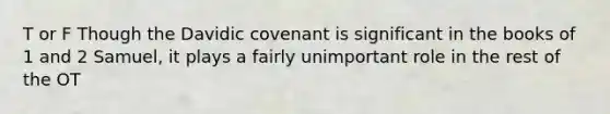 T or F Though the Davidic covenant is significant in the books of 1 and 2 Samuel, it plays a fairly unimportant role in the rest of the OT