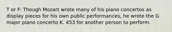 T or F: Though Mozart wrote many of his piano concertos as display pieces for his own public performances, he wrote the G major piano concerto K. 453 for another person to perform.