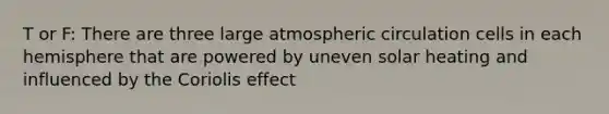 T or F: There are three large atmospheric circulation cells in each hemisphere that are powered by uneven solar heating and influenced by the Coriolis effect