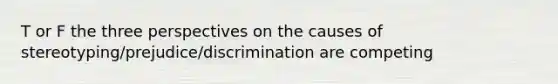 T or F the three perspectives on the causes of stereotyping/prejudice/discrimination are competing