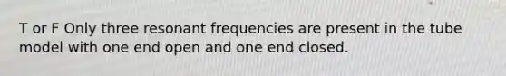 T or F Only three resonant frequencies are present in the tube model with one end open and one end closed.