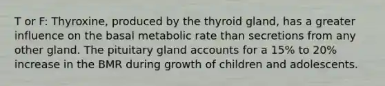 T or F: Thyroxine, produced by the thyroid gland, has a greater influence on the basal metabolic rate than secretions from any other gland. The pituitary gland accounts for a 15% to 20% increase in the BMR during growth of children and adolescents.