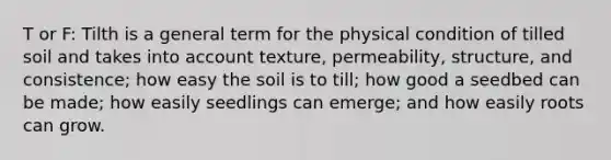 T or F: Tilth is a general term for the physical condition of tilled soil and takes into account texture, permeability, structure, and consistence; how easy the soil is to till; how good a seedbed can be made; how easily seedlings can emerge; and how easily roots can grow.