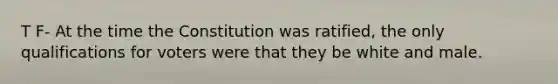 T F- At the time the Constitution was ratified, the only qualifications for voters were that they be white and male.