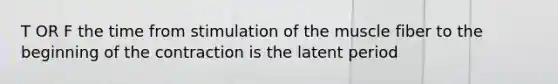 T OR F the time from stimulation of the muscle fiber to the beginning of the contraction is the latent period