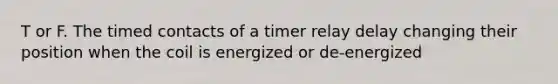 T or F. The timed contacts of a timer relay delay changing their position when the coil is energized or de-energized