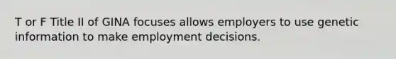 T or F Title II of GINA focuses allows employers to use genetic information to make employment decisions.