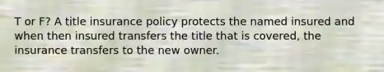 T or F? A title insurance policy protects the named insured and when then insured transfers the title that is covered, the insurance transfers to the new owner.