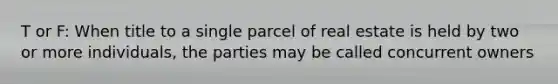 T or F: When title to a single parcel of real estate is held by two or more individuals, the parties may be called concurrent owners