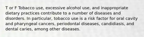 T or F Tobacco use, excessive alcohol use, and inappropriate dietary practices contribute to a number of diseases and disorders. In particular, tobacco use is a risk factor for oral cavity and pharyngeal cancers, periodontal diseases, candidiasis, and dental caries, among other diseases.