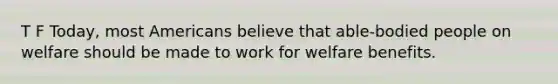 T F Today, most Americans believe that able-bodied people on welfare should be made to work for welfare benefits.