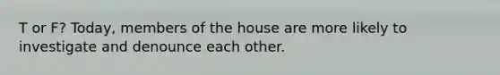 T or F? Today, members of the house are more likely to investigate and denounce each other.