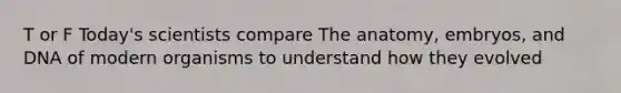 T or F Today's scientists compare The anatomy, embryos, and DNA of modern organisms to understand how they evolved