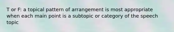 T or F: a topical pattern of arrangement is most appropriate when each main point is a subtopic or category of the speech topic